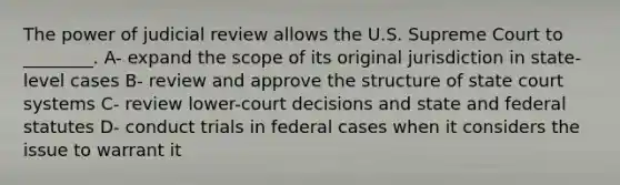 The power of judicial review allows the U.S. Supreme Court to ________. A- expand the scope of its original jurisdiction in state-level cases B- review and approve the structure of state court systems C- review lower-court decisions and state and federal statutes D- conduct trials in federal cases when it considers the issue to warrant it