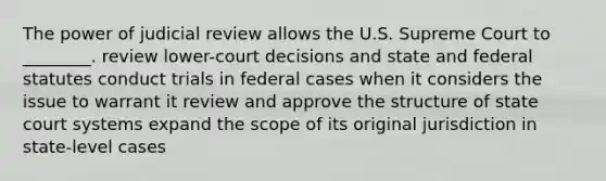 The power of judicial review allows the U.S. Supreme Court to ________. review lower-court decisions and state and federal statutes conduct trials in federal cases when it considers the issue to warrant it review and approve the structure of state court systems expand the scope of its original jurisdiction in state-level cases