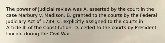 The power of judicial review was A. asserted by the court in the case Marbury v. Madison. B. granted to the courts by the Federal Judiciary Act of 1789. C. explicitly assigned to the courts in Article III of the Constitution. D. ceded to the courts by President Lincoln during the Civil War.