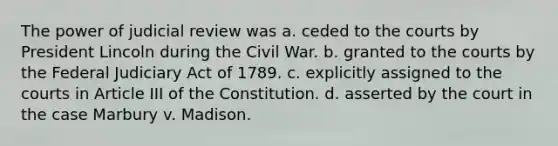 The power of judicial review was a. ceded to the courts by President Lincoln during the Civil War. b. granted to the courts by the Federal Judiciary Act of 1789. c. explicitly assigned to the courts in Article III of the Constitution. d. asserted by the court in the case Marbury v. Madison.