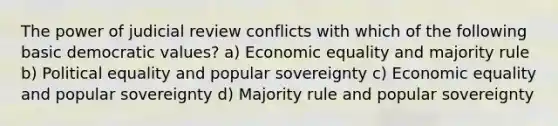 The power of judicial review conflicts with which of the following basic democratic values? a) Economic equality and majority rule b) Political equality and popular sovereignty c) Economic equality and popular sovereignty d) Majority rule and popular sovereignty