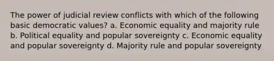 The power of judicial review conflicts with which of the following basic democratic values? a. Economic equality and majority rule b. Political equality and popular sovereignty c. Economic equality and popular sovereignty d. Majority rule and popular sovereignty