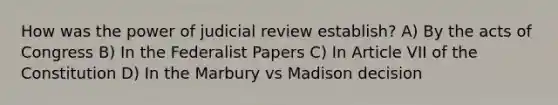 How was the power of judicial review establish? A) By the acts of Congress B) In the Federalist Papers C) In Article VII of the Constitution D) In the Marbury vs Madison decision