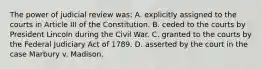 The power of judicial review was: A. explicitly assigned to the courts in Article III of the Constitution. B. ceded to the courts by President Lincoln during the Civil War. C. granted to the courts by the Federal Judiciary Act of 1789. D. asserted by the court in the case Marbury v. Madison.