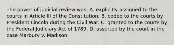 The power of judicial review was: A. explicitly assigned to the courts in Article III of the Constitution. B. ceded to the courts by President Lincoln during the Civil War. C. granted to the courts by the Federal Judiciary Act of 1789. D. asserted by the court in the case Marbury v. Madison.