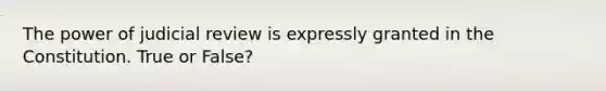 The power of judicial review is expressly granted in the Constitution. True or False?