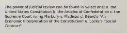 The power of judicial review can be found in Select one: a. the United States Constitution b. the Articles of Confederation c. the Supreme Court ruling Marbury v. Madison d. Beard's "An Economic Interpretation of the Constitution" e. Locke's "Social Contract"