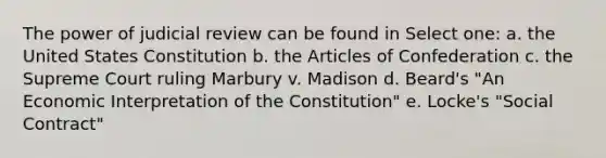 The power of judicial review can be found in Select one: a. the United States Constitution b. the Articles of Confederation c. the Supreme Court ruling Marbury v. Madison d. Beard's "An Economic Interpretation of the Constitution" e. Locke's "Social Contract"