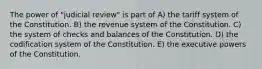 The power of "judicial review" is part of A) the tariff system of the Constitution. B) the revenue system of the Constitution. C) the system of checks and balances of the Constitution. D) the codification system of the Constitution. E) the executive powers of the Constitution.