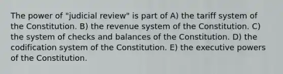 The power of "judicial review" is part of A) the tariff system of the Constitution. B) the revenue system of the Constitution. C) the system of checks and balances of the Constitution. D) the codification system of the Constitution. E) the executive powers of the Constitution.