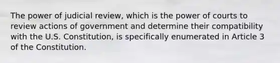 The power of judicial review, which is the power of courts to review actions of government and determine their compatibility with the U.S. Constitution, is specifically enumerated in Article 3 of the Constitution.