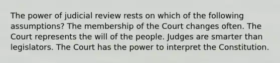 The power of judicial review rests on which of the following assumptions? The membership of the Court changes often. The Court represents the will of the people. Judges are smarter than legislators. The Court has the power to interpret the Constitution.