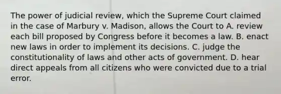 The power of judicial review, which the Supreme Court claimed in the case of Marbury v. Madison, allows the Court to A. review each bill proposed by Congress before it becomes a law. B. enact new laws in order to implement its decisions. C. judge the constitutionality of laws and other acts of government. D. hear direct appeals from all citizens who were convicted due to a trial error.