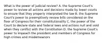 What is the power of judicial review? A. the Supreme Court's power to review all actions and decisions made by lower courts to ensure that they properly interpreted the law B. the Supreme Court's power to preemptively review bills considered on the floor of Congress for their constitutionality C. the power of the Court to declare state and federal laws and actions null and void when they conflict with the Constitution D. the Supreme Court's power to impeach the president and members of Congress for high crimes and misdemeanors