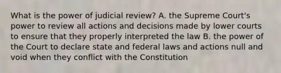 What is the power of judicial review? A. the Supreme Court's power to review all actions and decisions made by lower courts to ensure that they properly interpreted the law B. the power of the Court to declare state and federal laws and actions null and void when they conflict with the Constitution