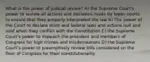 What is the power of judicial review? A) the Supreme Court's power to review all actions and decisions made by lower courts to ensure that they properly interpreted the law B) The power of the Court to declare state and federal laws and actions null and void when they conflict with the Constitution C) the Supreme Court's power to impeach the president and members of Congress for high crimes and misdemeanors D) the Supreme Court's power to preemptively review bills considered on the floor of Congress for their constitutionality