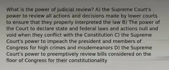 What is the power of judicial review? A) the Supreme Court's power to review all actions and decisions made by lower courts to ensure that they properly interpreted the law B) The power of the Court to declare state and federal laws and actions null and void when they conflict with the Constitution C) the Supreme Court's power to impeach the president and members of Congress for high crimes and misdemeanors D) the Supreme Court's power to preemptively review bills considered on the floor of Congress for their constitutionality