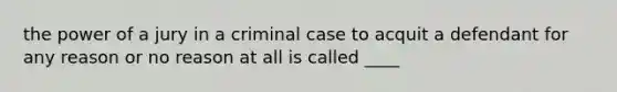 the power of a jury in a criminal case to acquit a defendant for any reason or no reason at all is called ____