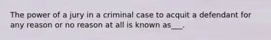 The power of a jury in a criminal case to acquit a defendant for any reason or no reason at all is known as___.