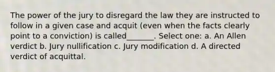 The power of the jury to disregard the law they are instructed to follow in a given case and acquit (even when the facts clearly point to a conviction) is called_______. Select one: a. An Allen verdict b. Jury nullification c. Jury modification d. A directed verdict of acquittal.