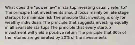 What does the "power law" in startup investing usually refer to? The principle that investments should focus mainly on late-stage startups to minimize risk The principle that investing is only for wealthy individuals The principle that suggests investing equally in all available startups The principle that every startup investment will yield a positive return The principle that 80% of the returns are generated by 20% of the investments