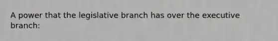 A power that the legislative branch has over the executive branch: