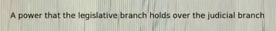 A power that the legislative branch holds over the judicial branch