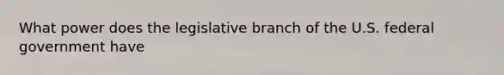 What power does the legislative branch of the U.S. federal government have
