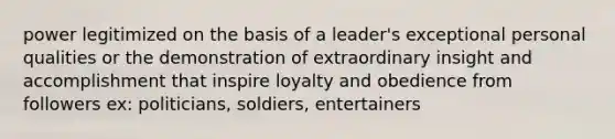 power legitimized on the basis of a leader's exceptional personal qualities or the demonstration of extraordinary insight and accomplishment that inspire loyalty and obedience from followers ex: politicians, soldiers, entertainers