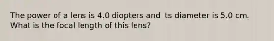 The power of a lens is 4.0 diopters and its diameter is 5.0 cm. What is the focal length of this lens?