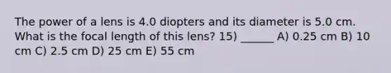 The power of a lens is 4.0 diopters and its diameter is 5.0 cm. What is the focal length of this lens? 15) ______ A) 0.25 cm B) 10 cm C) 2.5 cm D) 25 cm E) 55 cm