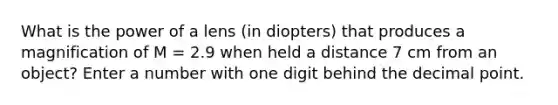 What is the power of a lens (in diopters) that produces a magnification of M = 2.9 when held a distance 7 cm from an object? Enter a number with one digit behind the decimal point.