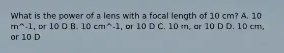 What is the power of a lens with a focal length of 10 cm? A. 10 m^-1, or 10 D B. 10 cm^-1, or 10 D C. 10 m, or 10 D D. 10 cm, or 10 D