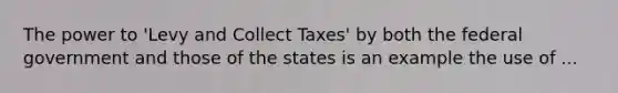 The power to 'Levy and Collect Taxes' by both the federal government and those of the states is an example the use of ...