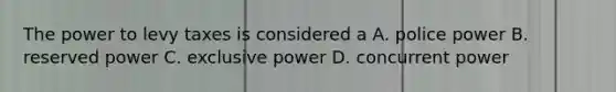 The power to levy taxes is considered a A. police power B. reserved power C. exclusive power D. concurrent power