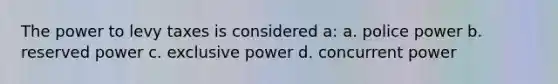 The power to levy taxes is considered a: a. police power b. reserved power c. exclusive power d. concurrent power