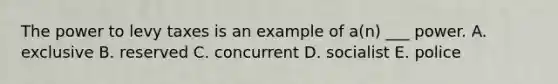 The power to levy taxes is an example of a(n) ___ power. A. exclusive B. reserved C. concurrent D. socialist E. police