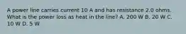 A power line carries current 10 A and has resistance 2.0 ohms. What is the power loss as heat in the line? A. 200 W B. 20 W C. 10 W D. 5 W