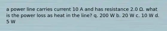 a power line carries current 10 A and has resistance 2.0 Ω. what is the power loss as heat in the line? q. 200 W b. 20 W c. 10 W d. 5 W