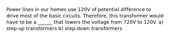 Power lines in our homes use 120V of potential difference to drive most of the basic circuits. Therefore, this transformer would have to be a ______ that lowers the voltage from 720V to 120V. a) step-up transformers b) step-down transformers