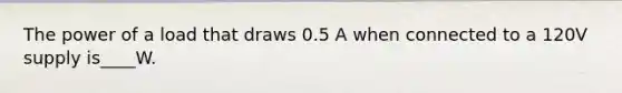 The power of a load that draws 0.5 A when connected to a 120V supply is____W.