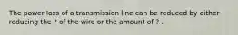 The power loss of a transmission line can be reduced by either reducing the ? of the wire or the amount of ? .