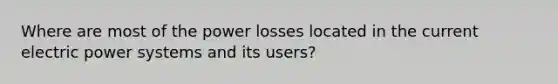 Where are most of the power losses located in the current electric power systems and its users?