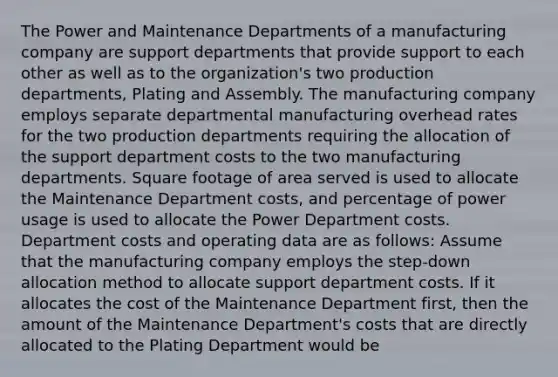 The Power and Maintenance Departments of a manufacturing company are support departments that provide support to each other as well as to the organization's two production departments, Plating and Assembly. The manufacturing company employs separate departmental manufacturing overhead rates for the two production departments requiring the allocation of the support department costs to the two manufacturing departments. Square footage of area served is used to allocate the Maintenance Department costs, and percentage of power usage is used to allocate the Power Department costs. Department costs and operating data are as follows: Assume that the manufacturing company employs the step-down allocation method to allocate support department costs. If it allocates the cost of the Maintenance Department first, then the amount of the Maintenance Department's costs that are directly allocated to the Plating Department would be