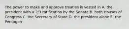 The power to make and approve treaties is vested in A. the president with a 2/3 ratification by the Senate B. both Houses of Congress C. the Secretary of State D. the president alone E. the Pentagon