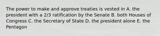 The power to make and approve treaties is vested in A. the president with a 2/3 ratification by the Senate B. both Houses of Congress C. the Secretary of State D. the president alone E. the Pentagon