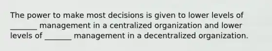 The power to make most decisions is given to lower levels of _______ management in a centralized organization and lower levels of _______ management in a decentralized organization.