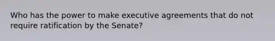 Who has the power to make executive agreements that do not require ratification by the Senate?