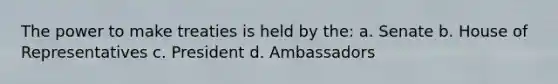 The power to make treaties is held by the: a. Senate b. House of Representatives c. President d. Ambassadors