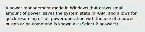 A power management mode in Windows that draws small amount of power, saves the system state in RAM, and allows for quick resuming of full-power operation with the use of a power button or on command is known as: (Select 2 answers)